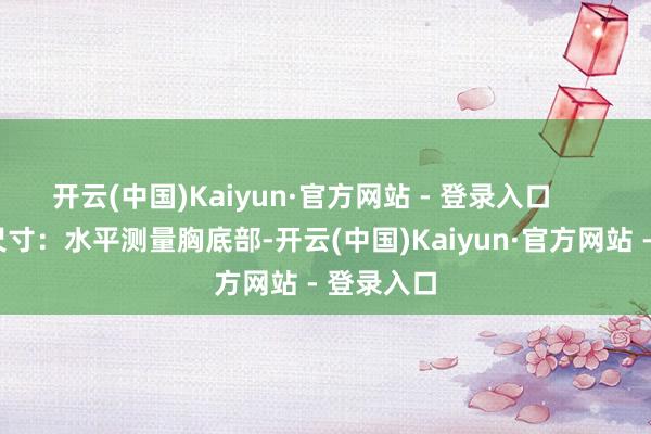 开云(中国)Kaiyun·官方网站 - 登录入口        下胸围尺寸：水平测量胸底部-开云(中国)Kaiyun·官方网站 - 登录入口