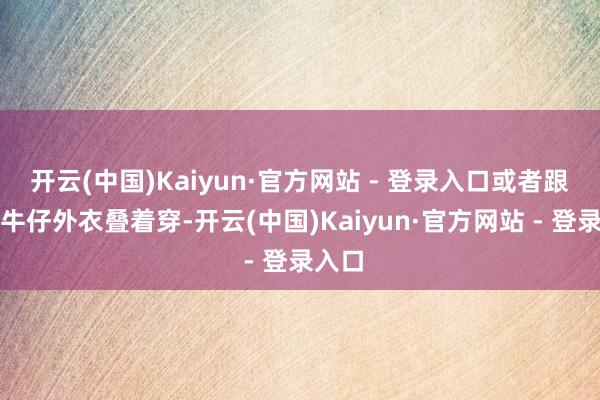 开云(中国)Kaiyun·官方网站 - 登录入口或者跟短款牛仔外衣叠着穿-开云(中国)Kaiyun·官方网站 - 登录入口