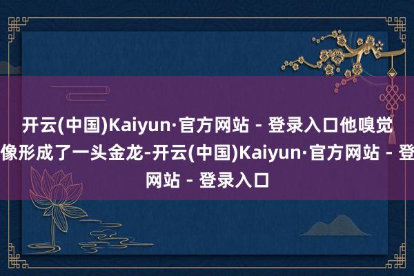 开云(中国)Kaiyun·官方网站 - 登录入口他嗅觉我方就像形成了一头金龙-开云(中国)Kaiyun·官方网站 - 登录入口