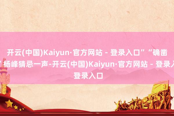 开云(中国)Kaiyun·官方网站 - 登录入口”“确凿？”杨峰猜忌一声-开云(中国)Kaiyun·官方网站 - 登录入口