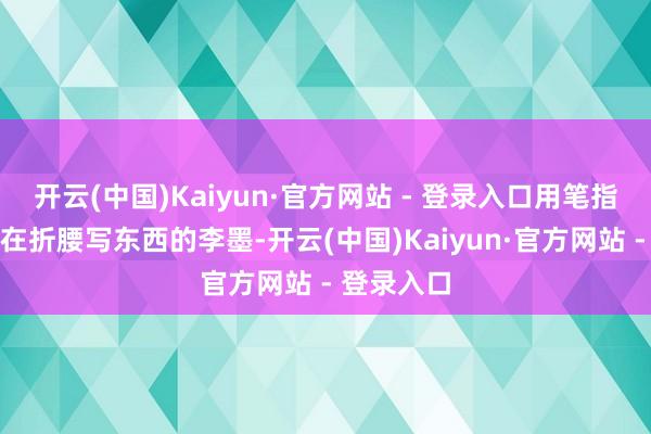 开云(中国)Kaiyun·官方网站 - 登录入口用笔指了一下正在折腰写东西的李墨-开云(中国)Kaiyun·官方网站 - 登录入口