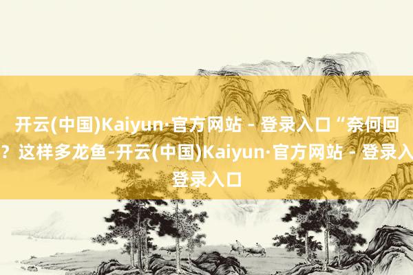 开云(中国)Kaiyun·官方网站 - 登录入口“奈何回事？这样多龙鱼-开云(中国)Kaiyun·官方网站 - 登录入口