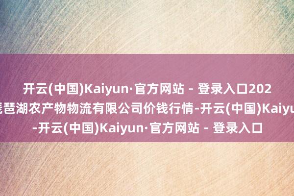 开云(中国)Kaiyun·官方网站 - 登录入口2024年10月8日江西九江琵琶湖农产物物流有限公司价钱行情-开云(中国)Kaiyun·官方网站 - 登录入口