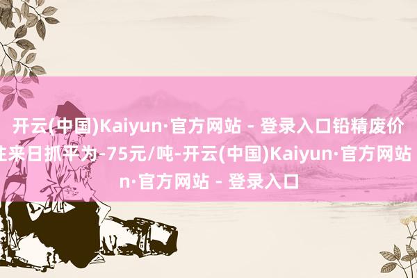 开云(中国)Kaiyun·官方网站 - 登录入口铅精废价差较前一往来日抓平为-75元/吨-开云(中国)Kaiyun·官方网站 - 登录入口