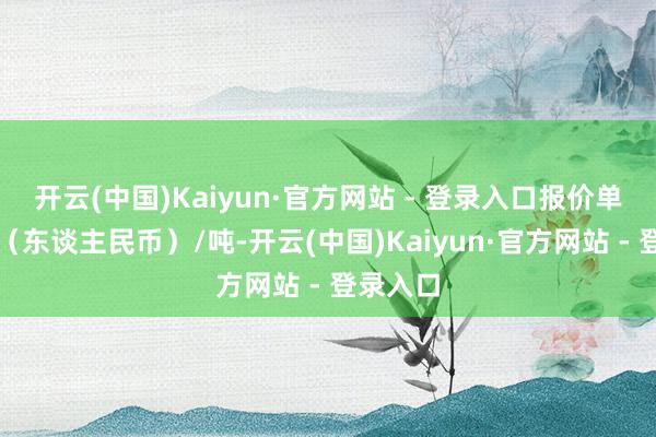 开云(中国)Kaiyun·官方网站 - 登录入口报价单元为元（东谈主民币）/吨-开云(中国)Kaiyun·官方网站 - 登录入口