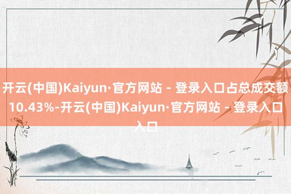 开云(中国)Kaiyun·官方网站 - 登录入口占总成交额10.43%-开云(中国)Kaiyun·官方网站 - 登录入口