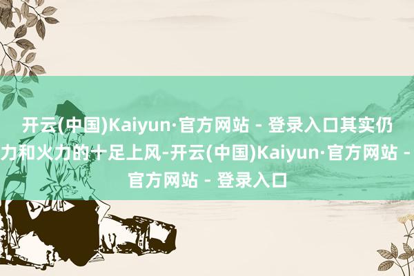 开云(中国)Kaiyun·官方网站 - 登录入口其实仍是占有军力和火力的十足上风-开云(中国)Kaiyun·官方网站 - 登录入口