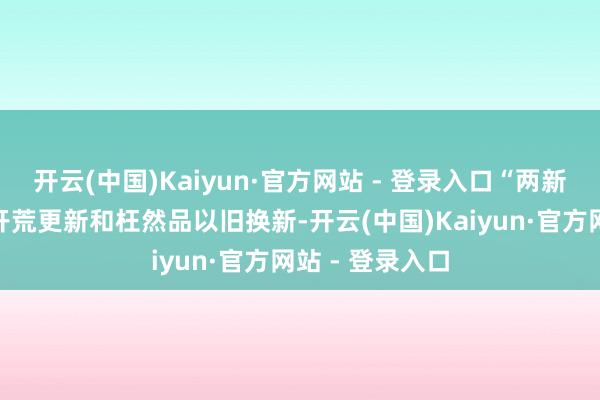 开云(中国)Kaiyun·官方网站 - 登录入口“两新”则是大范围开荒更新和枉然品以旧换新-开云(中国)Kaiyun·官方网站 - 登录入口