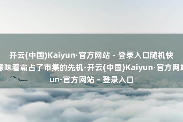 开云(中国)Kaiyun·官方网站 - 登录入口随机快一步可能就意味着霸占了市集的先机-开云(中国)Kaiyun·官方网站 - 登录入口